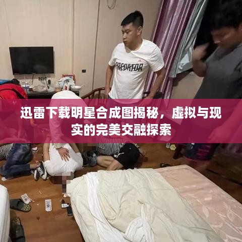 迅雷下載明星合成圖揭秘，虛擬與現(xiàn)實的完美交融探索