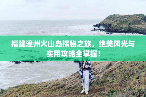 福建漳州火山島探秘之旅，絕美風(fēng)光與實用攻略全掌握！
