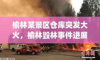 榆林某景區(qū)倉庫突發(fā)大火，榆林毀林事件進展 